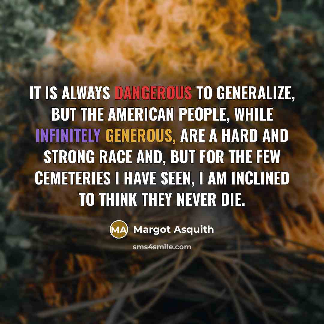 “It is always dangerous to generalize, but the American people, while infinitely generous, are a hard and strong race and, but for the few cemeteries I have seen, I am inclined to think they never die.” quote by Margot Asquith