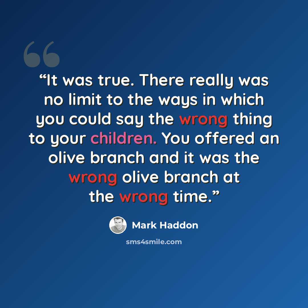 “It was true. There really was no limit to the ways in which you could say the wrong thing to your children. You offered an olive branch and it was the wrong olive branch at the wrong time.” quote by Mark Haddon