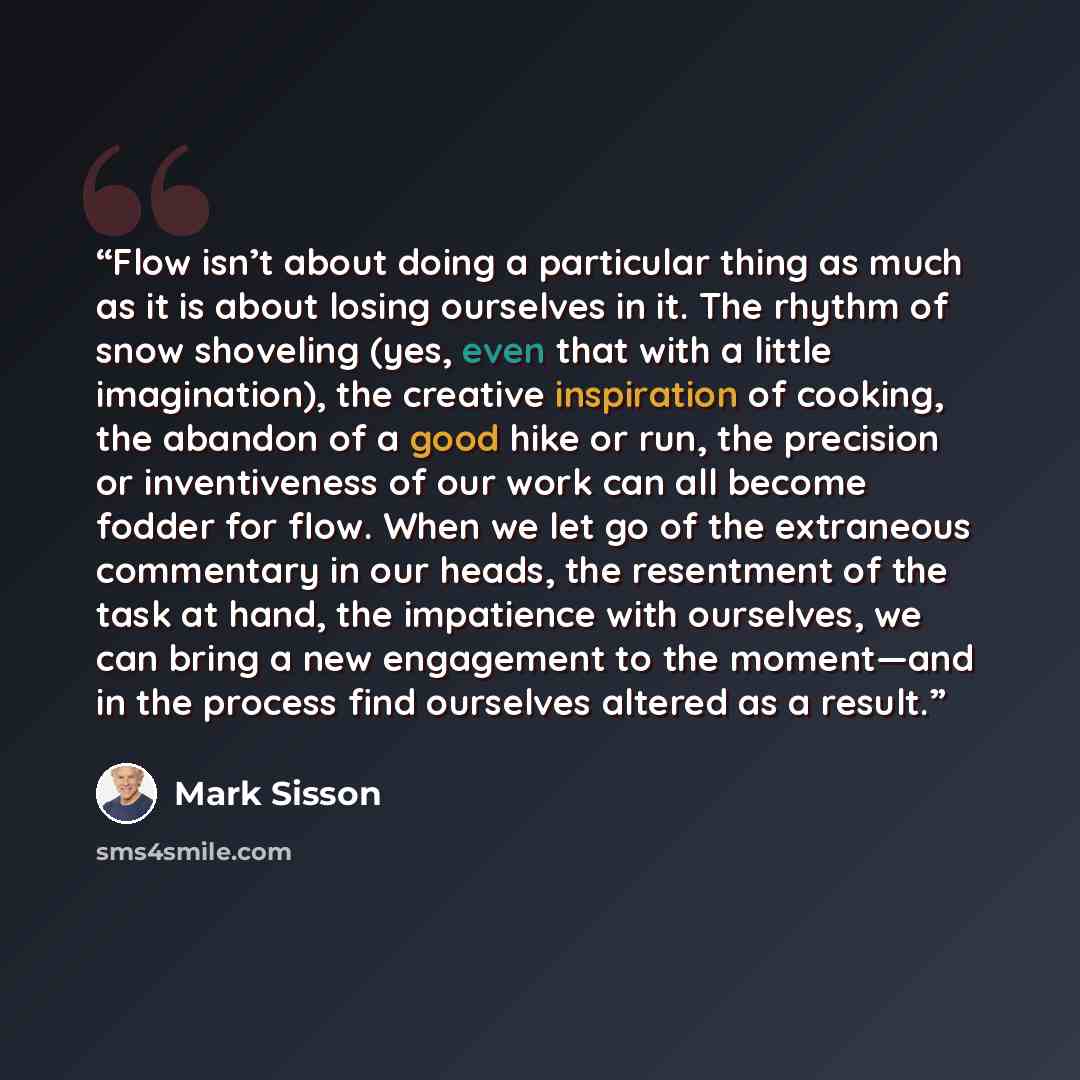 “Flow isn’t about doing a particular thing as much as it is about losing ourselves in it. The rhythm of snow shoveling (yes, even that with a little imagination), the creative inspiration of cooking, the abandon of a good hike or run, the precision or inventiveness of our work can all become fodder…” quote by Mark Sisson