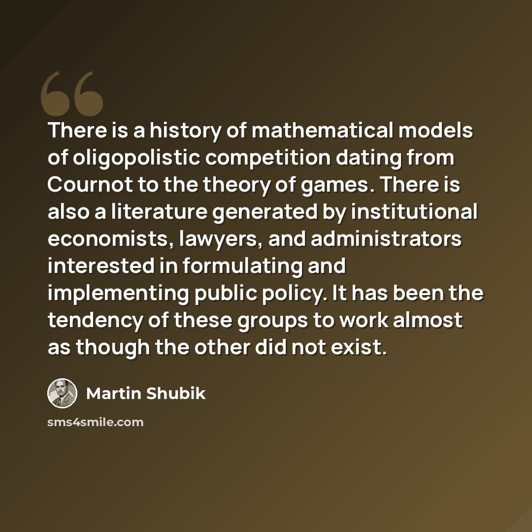 “There is a history of mathematical models of oligopolistic competition dating from Cournot to the theory of games. There is also a literature generated by institutional economists, lawyers, and administrators interested in formulating and implementing public policy. It has been the tendency of…” quote by Martin Shubik