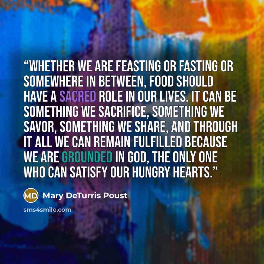 “Whether we are feasting or fasting or somewhere in between, food should have a sacred role in our lives. It can be something we sacrifice, something we savor, something we share, and through it all we can remain fulfilled because we are grounded in God, the only One who can satisfy our hungry…” quote by Mary DeTurris Poust