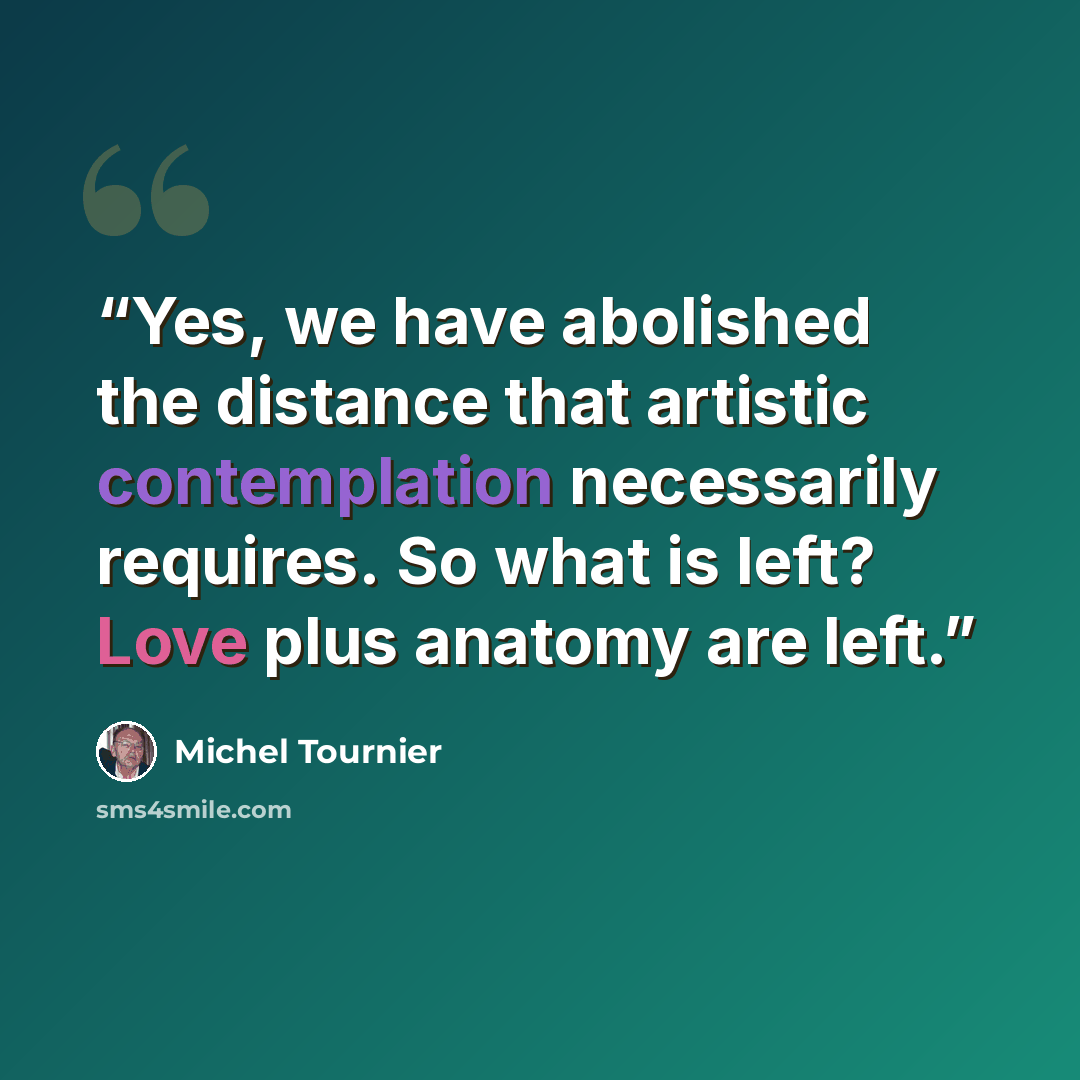 “Yes, we have abolished the distance that artistic contemplation necessarily requires. So what is left? Love plus anatomy are left.” quote by Michel Tournier