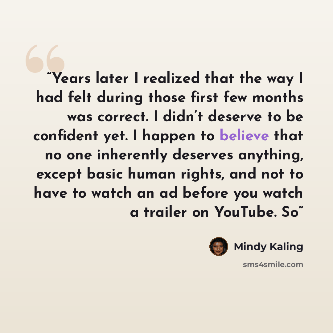 “Years later I realized that the way I had felt during those first few months was correct. I didn’t deserve to be confident yet. I happen to believe that no one inherently deserves anything, except basic human rights, and not to have to watch an ad before you watch a trailer on YouTube. So” quote by Mindy Kaling