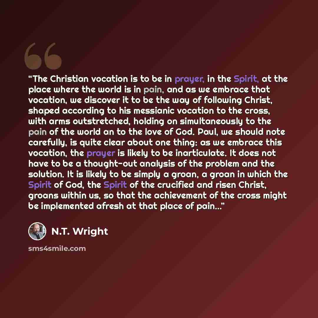 “The Christian vocation is to be in prayer, in the Spirit, at the place where the world is in pain, and as we embrace that vocation, we discover it to be the way of following Christ, shaped according to his messianic vocation to the cross, with arms outstretched, holding on simultaneously to the…” quote by N.T. Wright