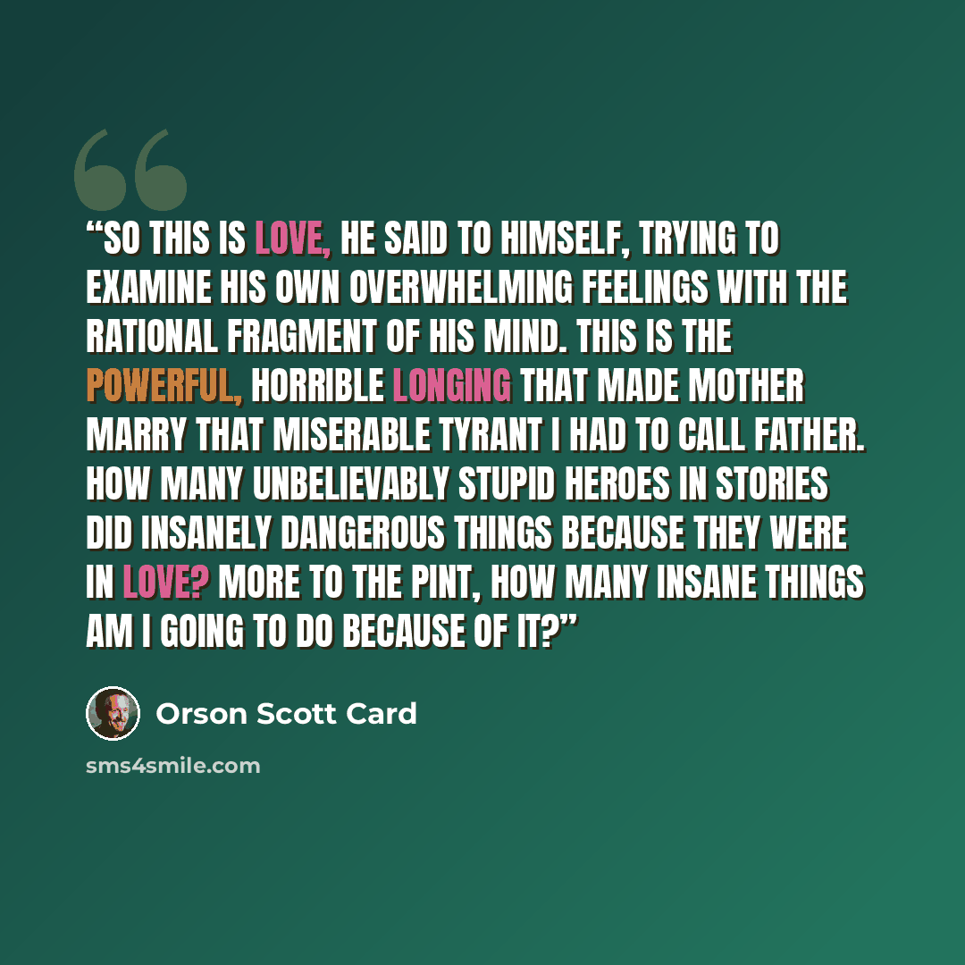 “So this is love, he said to himself, trying to examine his own overwhelming feelings with the rational fragment of his mind. This is the powerful, horrible longing that made Mother marry that miserable tyrant I had to call Father. How many unbelievably stupid heroes in stories did insanely…” quote by Orson Scott Card