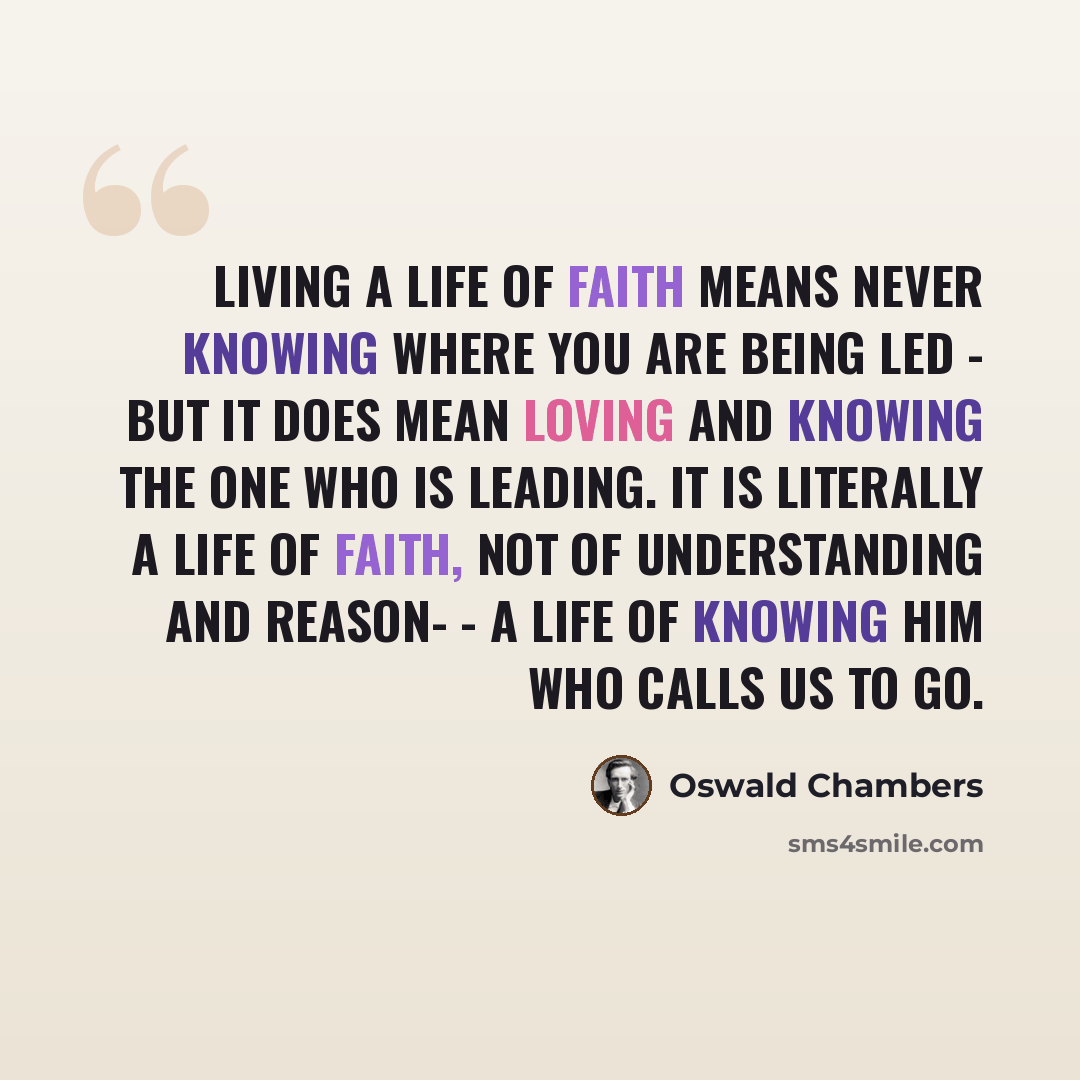 “Living a life of faith means never knowing where you are being led - but it does mean loving and knowing the One who is leading. It is literally a life of FAITH, not of understanding and reason- - a life of knowing Him who calls us to go.” quote by Oswald Chambers