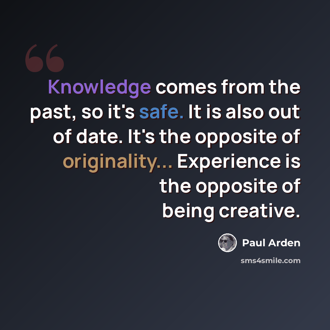 “Knowledge comes from the past, so it's safe. It is also out of date. It's the opposite of originality... Experience is the opposite of being creative.” quote by Paul Arden