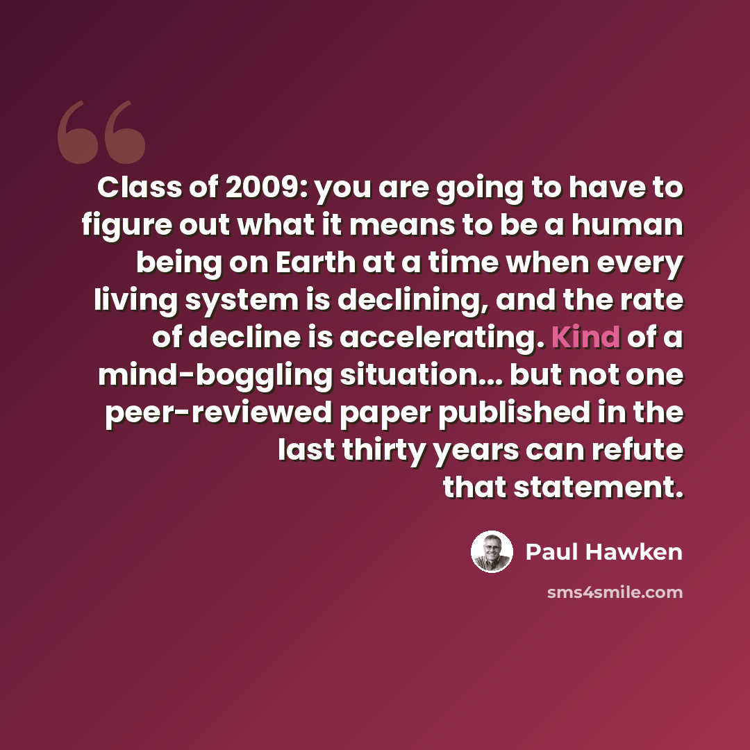 “Class of 2009: you are going to have to figure out what it means to be a human being on Earth at a time when every living system is declining, and the rate of decline is accelerating. Kind of a mind-boggling situation... but not one peer-reviewed paper published in the last thirty years can refute…” quote by Paul Hawken