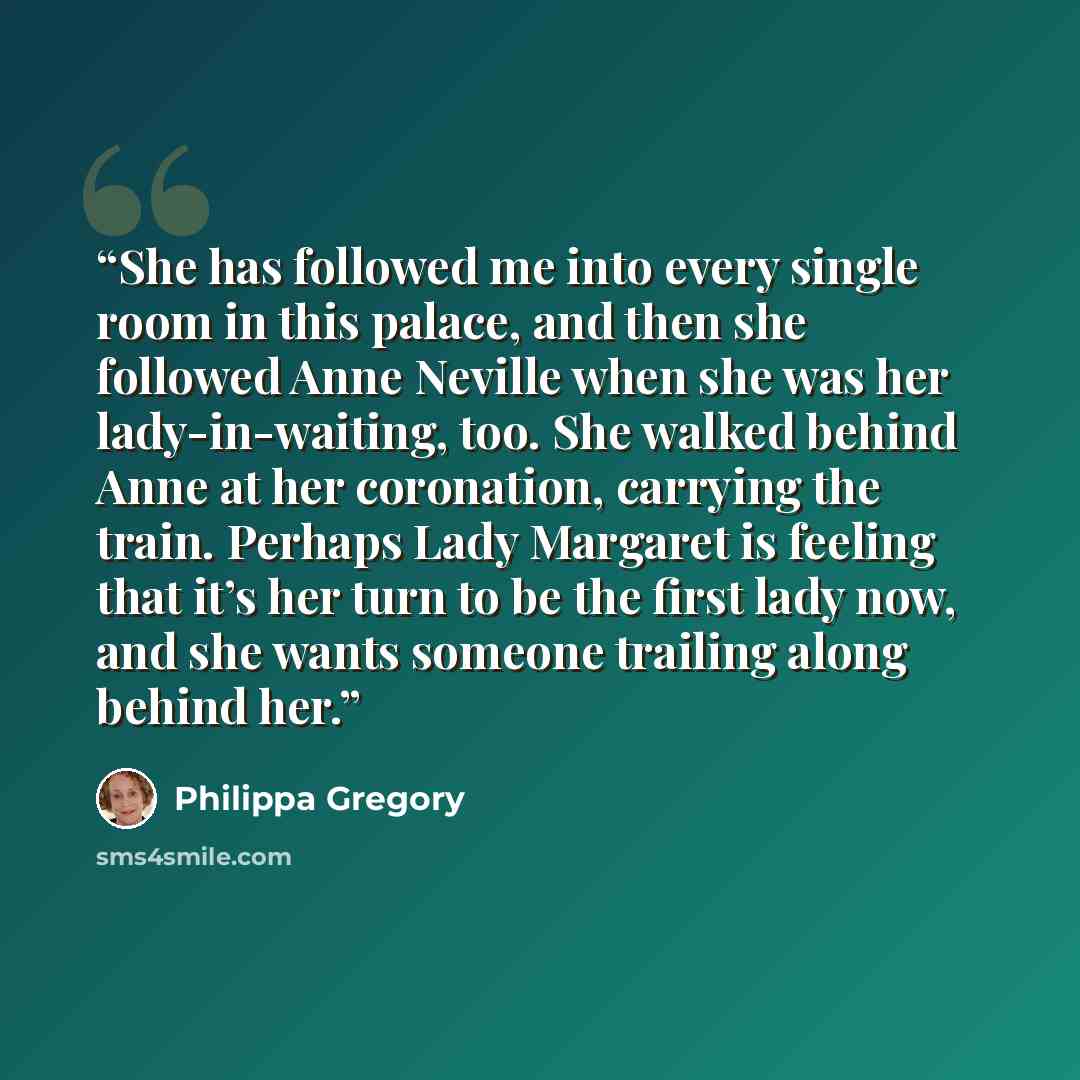 “She has followed me into every single room in this palace, and then she followed Anne Neville when she was her lady-in-waiting, too. She walked behind Anne at her coronation, carrying the train. Perhaps Lady Margaret is feeling that it’s her turn to be the first lady now, and she wants someone…” quote by Philippa Gregory