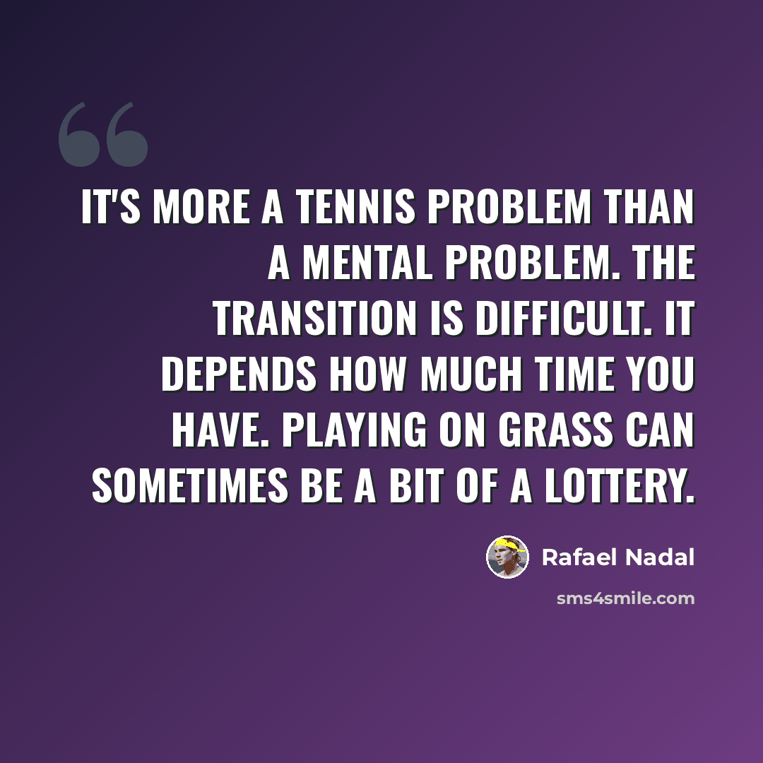 “It's more a tennis problem than a mental problem. The transition is difficult. It depends how much time you have. Playing on grass can sometimes be a bit of a lottery.” quote by Rafael Nadal