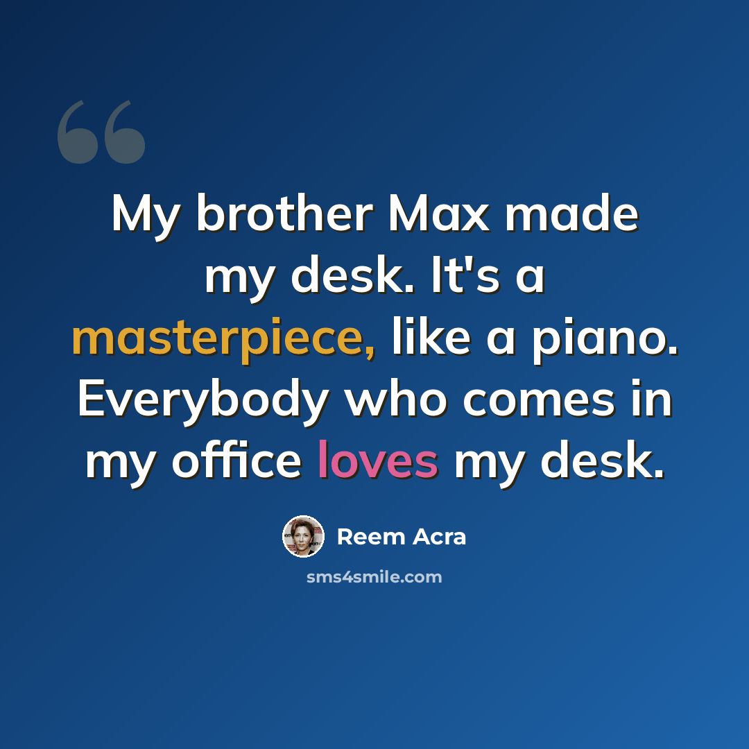 “My brother Max made my desk. It's a masterpiece, like a piano. Everybody who comes in my office loves my desk.” quote by Reem Acra