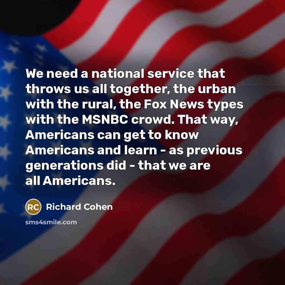 “We need a national service that throws us all together, the urban with the rural, the Fox News types with the MSNBC crowd. That way, Americans can get to know Americans and learn - as previous generations did - that we are all Americans.” quote by Richard Cohen