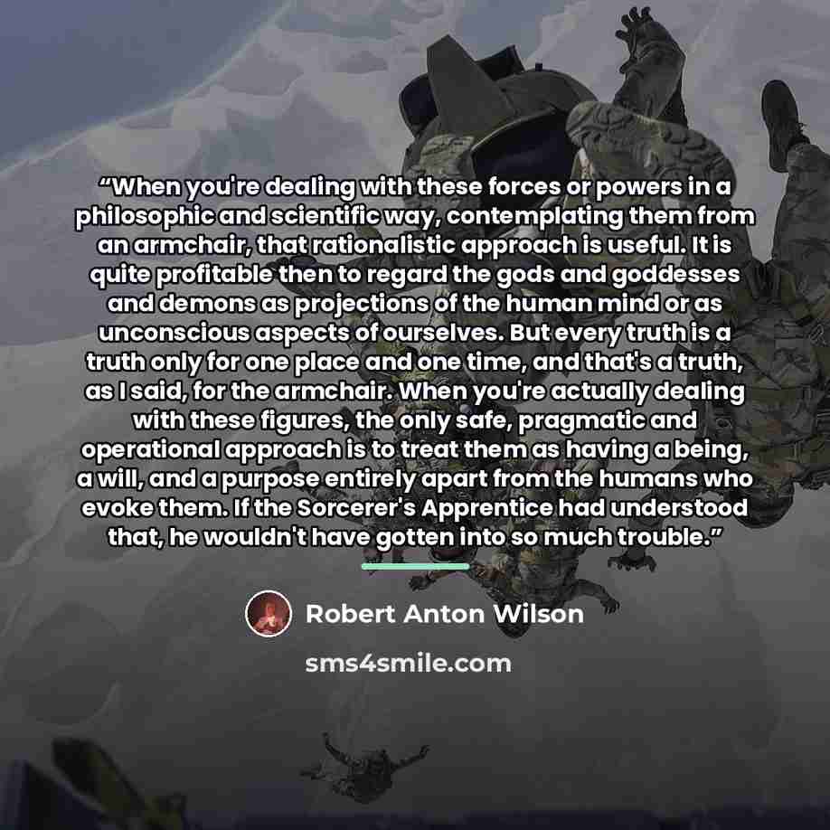 “When you're dealing with these forces or powers in a philosophic and scientific way, contemplating them from an armchair, that rationalistic approach is useful. It is quite profitable then to regard the gods and goddesses and demons as projections of the human mind or as unconscious aspects of…” quote by Robert Anton Wilson