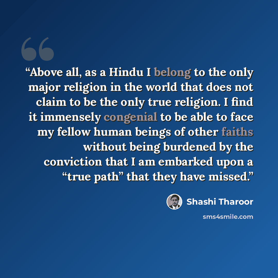 “Above all, as a Hindu I belong to the only major religion in the world that does not claim to be the only true religion. I find it immensely congenial to be able to face my fellow human beings of other faiths without being burdened by the conviction that I am embarked upon a “true path” that they…” quote by Shashi Tharoor