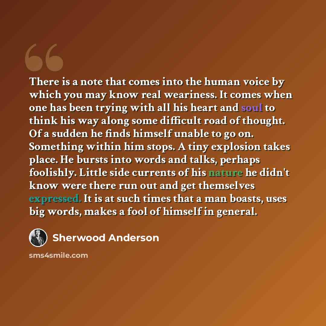 “There is a note that comes into the human voice by which you may know real weariness. It comes when one has been trying with all his heart and soul to think his way along some difficult road of thought. Of a sudden he finds himself unable to go on. Something within him stops. A tiny explosion…” quote by Sherwood Anderson