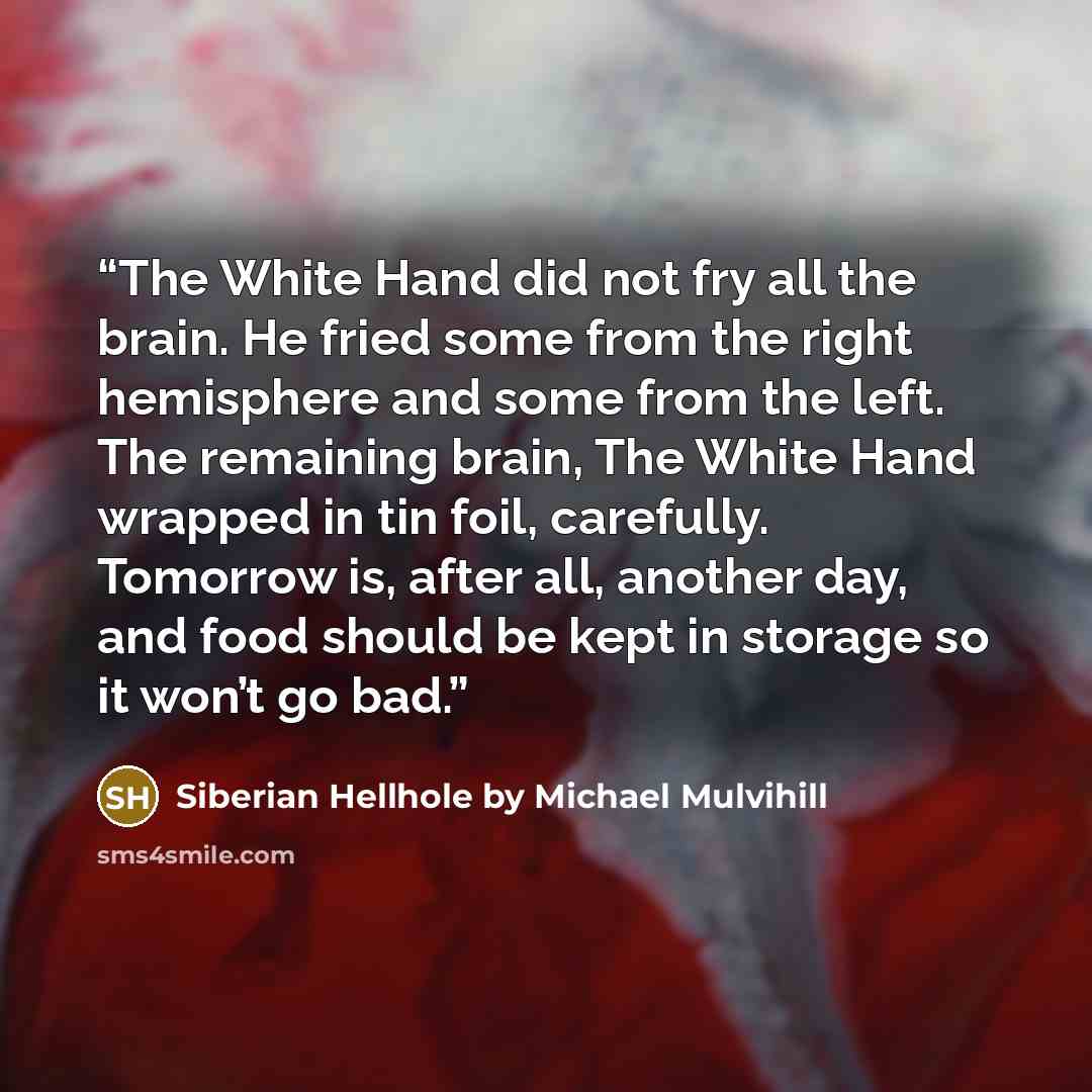 “The White Hand did not fry all the brain. He fried some from the right hemisphere and some from the left. The remaining brain, The White Hand wrapped in tin foil, carefully. Tomorrow is, after all, another day, and food should be kept in storage so it won’t go bad.” quote by Siberian Hellhole by Michael Mulvihill