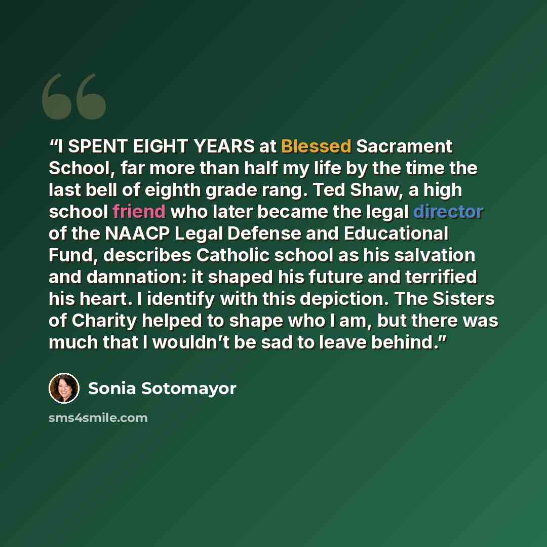 “I SPENT EIGHT YEARS at Blessed Sacrament School, far more than half my life by the time the last bell of eighth grade rang. Ted Shaw, a high school friend who later became the legal director of the NAACP Legal Defense and Educational Fund, describes Catholic school as his salvation and damnation…” quote by Sonia Sotomayor