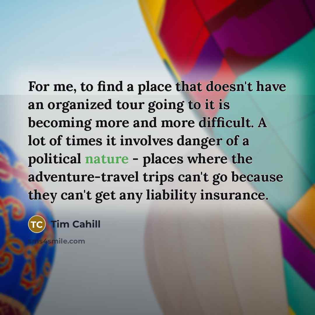 “For me, to find a place that doesn't have an organized tour going to it is becoming more and more difficult. A lot of times it involves danger of a political nature - places where the adventure-travel trips can't go because they can't get any liability insurance.” quote by Tim Cahill