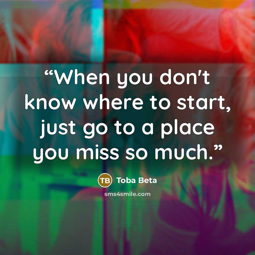 “When you don't know where to start, just go to a place you miss so much.” quote by Toba Beta
