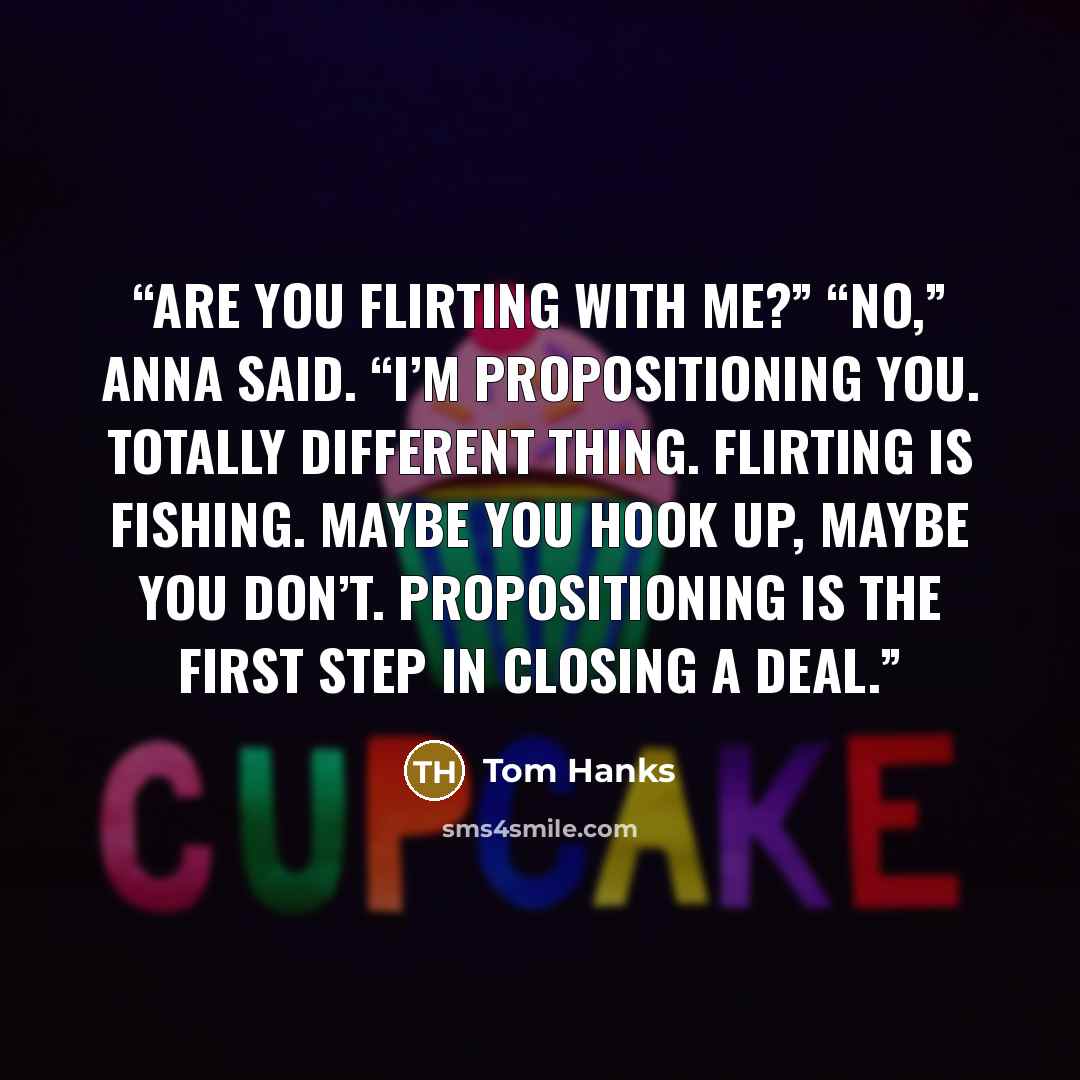 “Are you flirting with me?” “No,” Anna said. “I’m propositioning you. Totally different thing. Flirting is fishing. Maybe you hook up, maybe you don’t. Propositioning is the first step in closing a deal.” quote by Tom Hanks