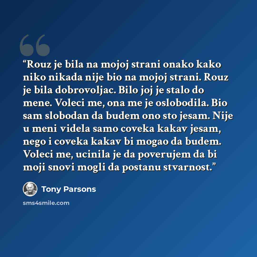 “Rouz je bila na mojoj strani onako kako niko nikada nije bio na mojoj strani. Rouz je bila dobrovoljac. Bilo joj je stalo do mene. Voleci me, ona me je oslobodila. Bio sam slobodan da budem ono sto jesam. Nije u meni videla samo coveka kakav jesam, nego i coveka kakav bi mogao da budem. Voleci me…” quote by Tony Parsons
