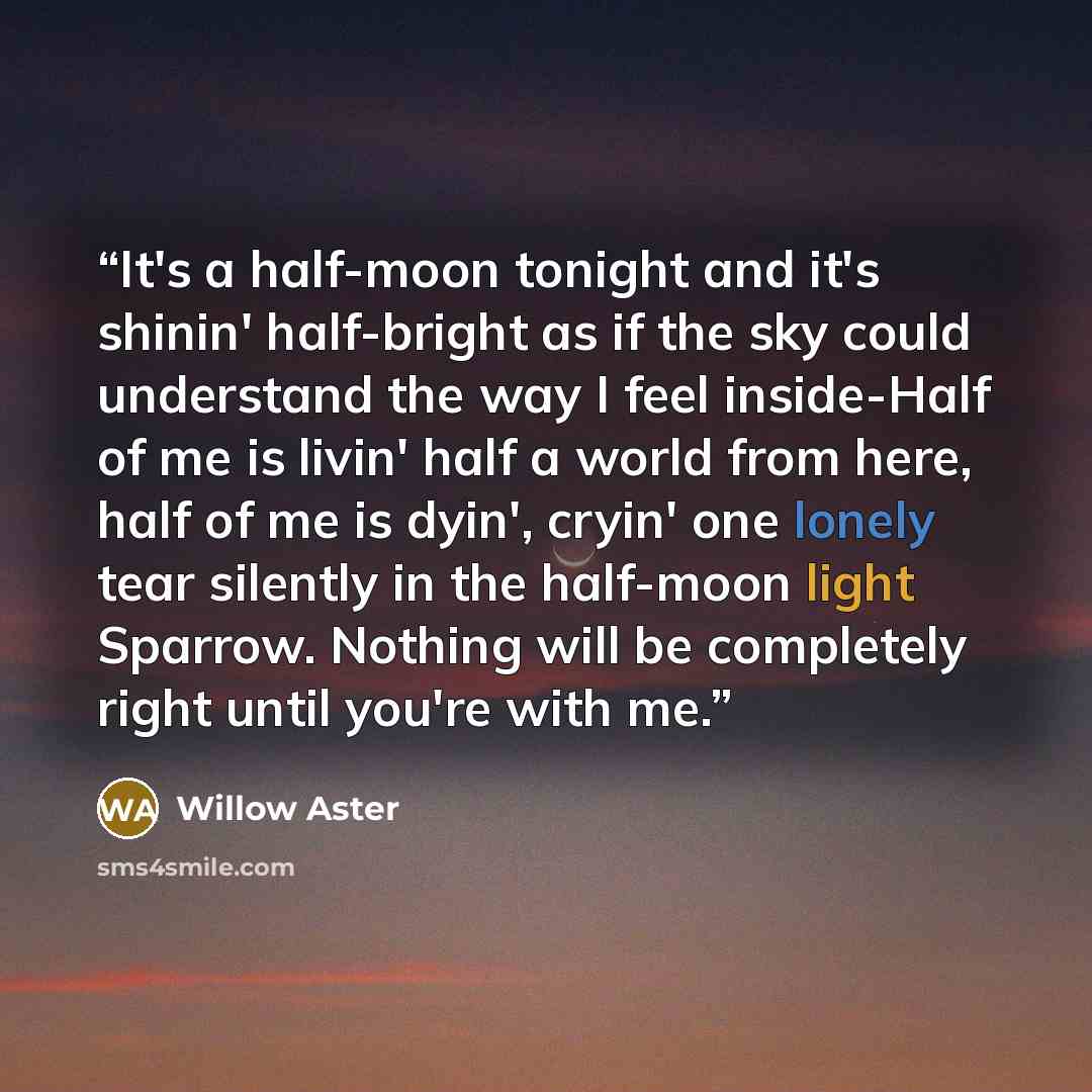“It's a half-moon tonight and it's shinin' half-bright as if the sky could understand the way I feel inside-Half of me is livin' half a world from here, half of me is dyin', cryin' one lonely tear silently in the half-moon light Sparrow. Nothing will be completely right until you're with me.” quote by Willow Aster