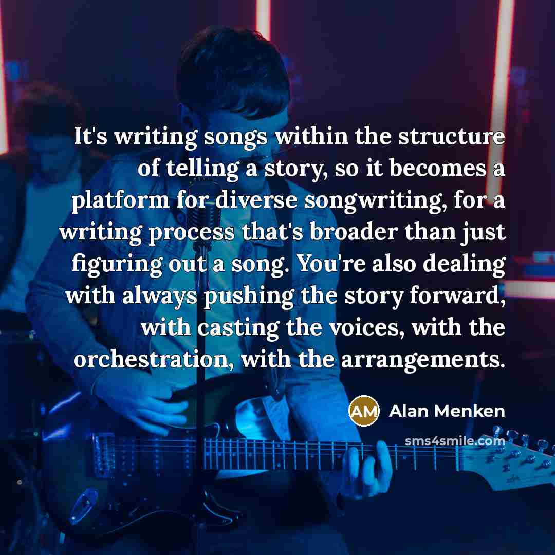“It's writing songs within the structure of telling a story, so it becomes a platform for diverse songwriting, for a writing process that's broader than just figuring out a song. You're also dealing with always pushing the story forward, with casting the voices, with the orchestration, with the…” quote by Alan Menken