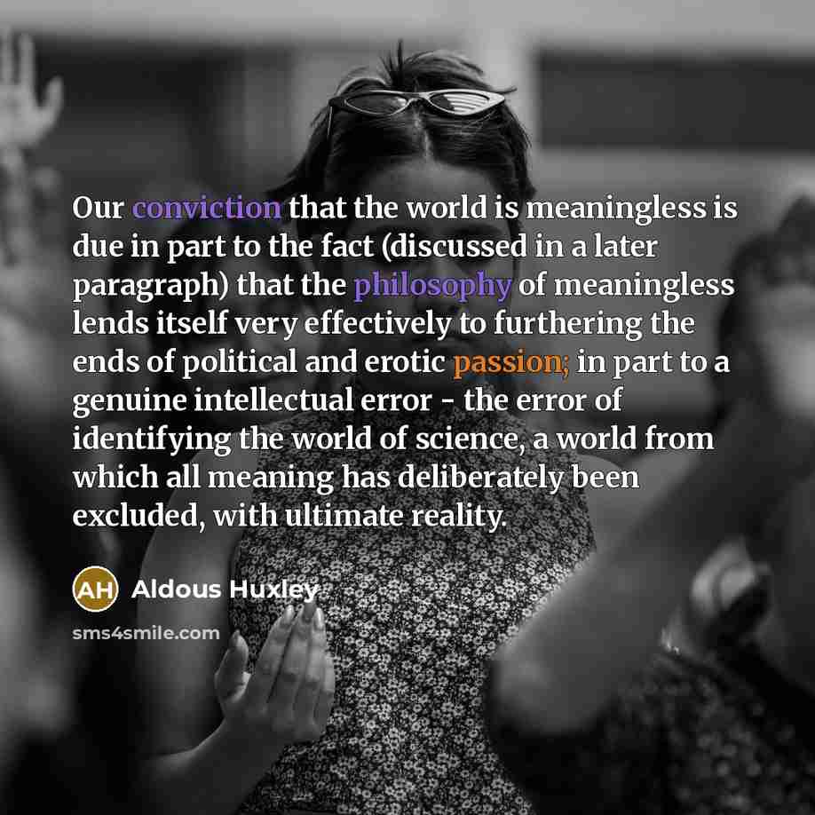 “Our conviction that the world is meaningless is due in part to the fact (discussed in a later paragraph) that the philosophy of meaningless lends itself very effectively to furthering the ends of political and erotic passion; in part to a genuine intellectual error - the error of identifying the…” quote by Aldous Huxley