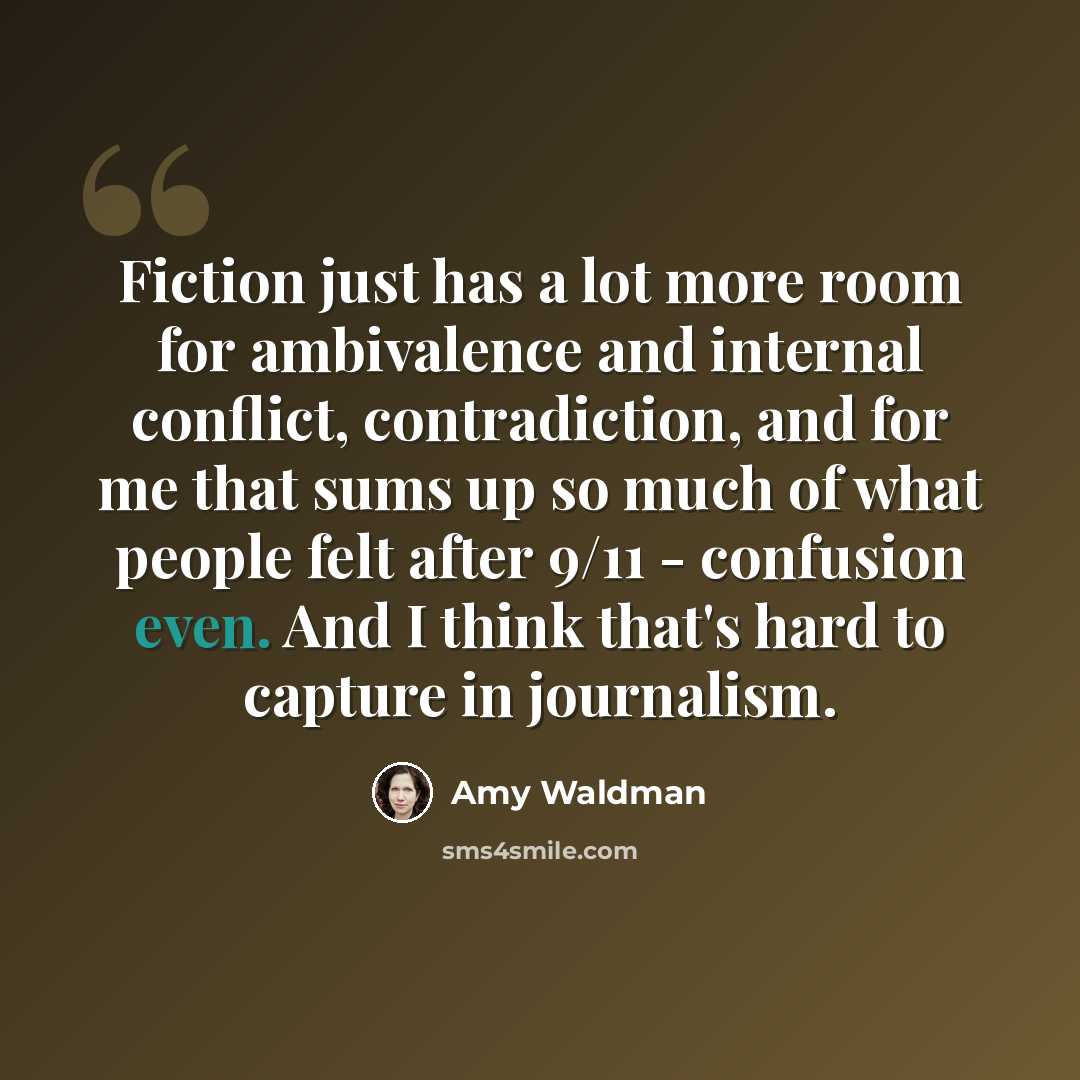 “Fiction just has a lot more room for ambivalence and internal conflict, contradiction, and for me that sums up so much of what people felt after 9/11 - confusion even. And I think that's hard to capture in journalism.” quote by Amy Waldman