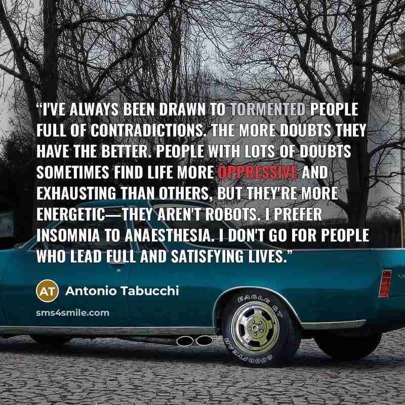 “I've always been drawn to tormented people full of contradictions. The more doubts they have the better. People with lots of doubts sometimes find life more oppressive and exhausting than others, but they're more energetic—they aren't robots. I prefer insomnia to anaesthesia. I don't go for people…” quote by Antonio Tabucchi