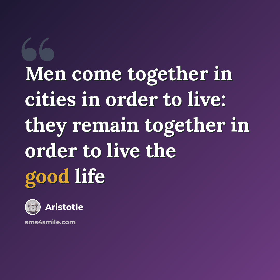 “Men come together in cities in order to live: they remain together in order to live the good life” quote by Aristotle