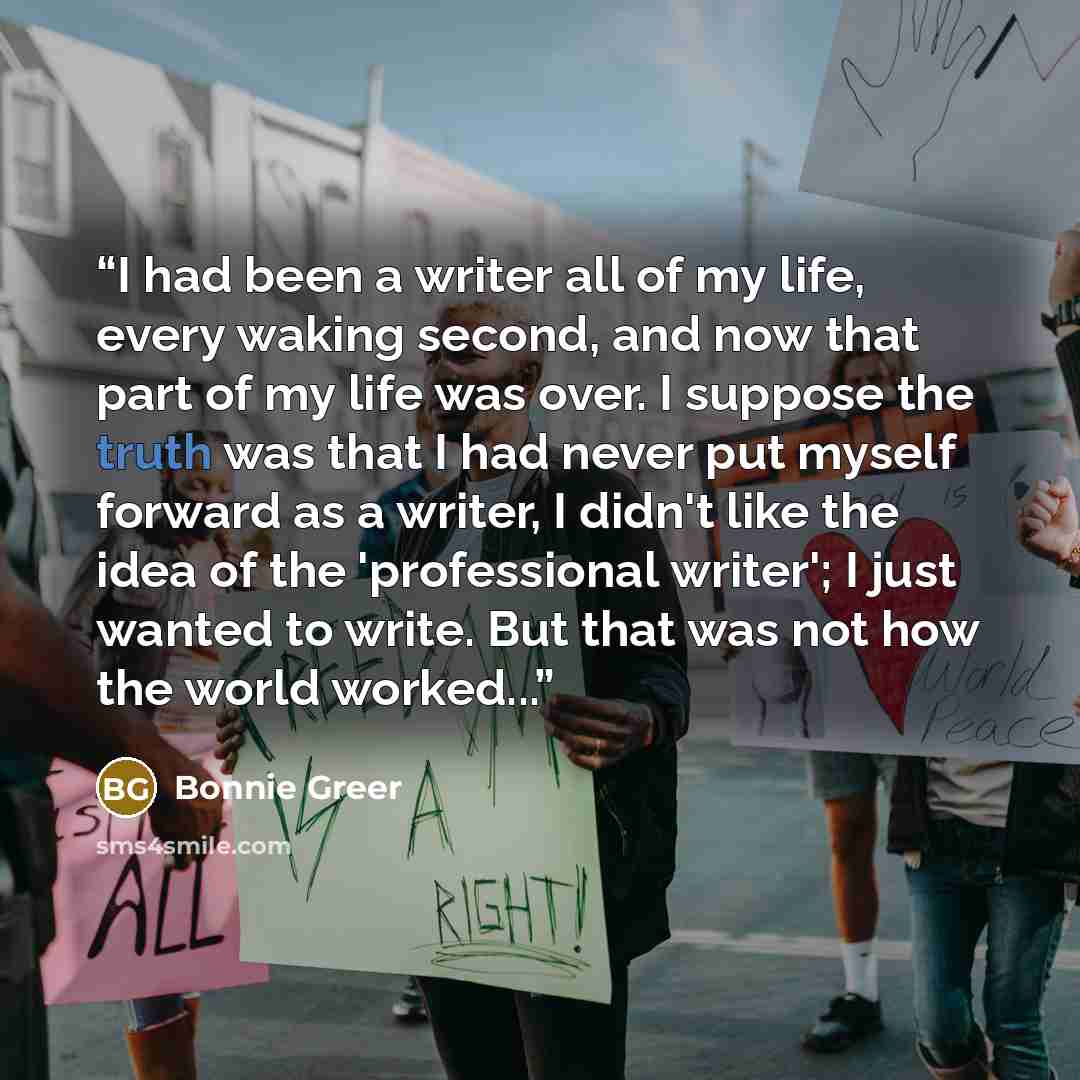“I had been a writer all of my life, every waking second, and now that part of my life was over. I suppose the truth was that I had never put myself forward as a writer, I didn't like the idea of the 'professional writer'; I just wanted to write. But that was not how the world worked...” quote by Bonnie Greer