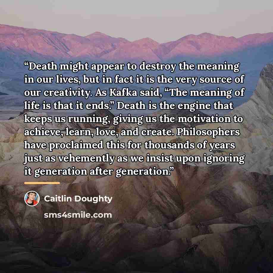 “Death might appear to destroy the meaning in our lives, but in fact it is the very source of our creativity. As Kafka said, “The meaning of life is that it ends.” Death is the engine that keeps us running, giving us the motivation to achieve, learn, love, and create. Philosophers have proclaimed…” quote by Caitlin Doughty