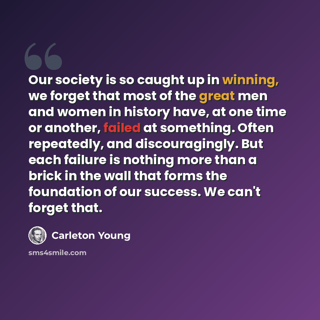 “Our society is so caught up in winning, we forget that most of the great men and women in history have, at one time or another, failed at something. Often repeatedly, and discouragingly. But each failure is nothing more than a brick in the wall that forms the foundation of our success. We can't…” quote by Carleton Young