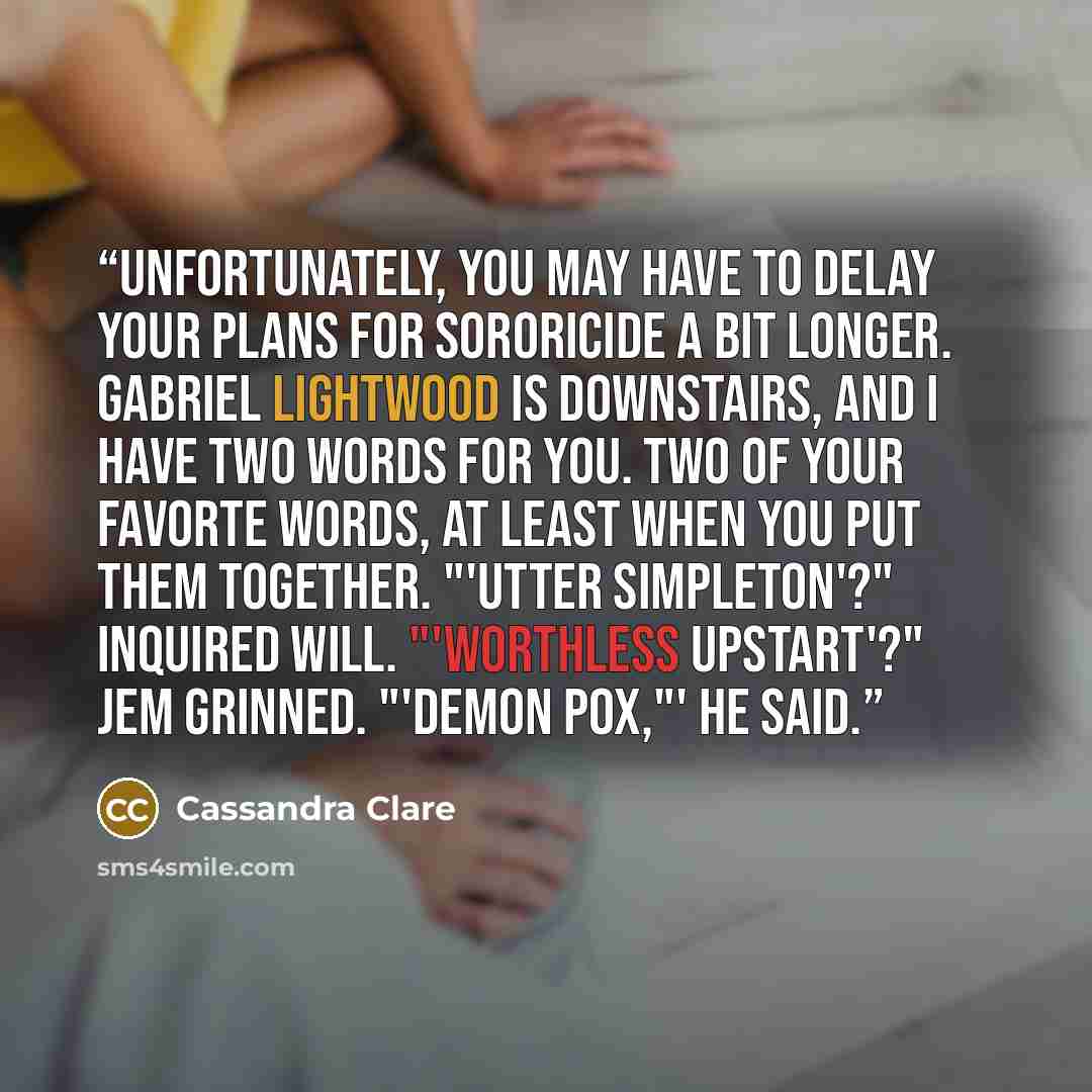 “Unfortunately, you may have to delay your plans for sororicide a bit longer. Gabriel Lightwood is downstairs, and I have two words for you. Two of your favorte words, at least when you put them together. "'Utter simpleton'?" inquired Will. "'Worthless upstart'?" Jem grinned. "'Demon pox,"' he said.” quote by Cassandra Clare