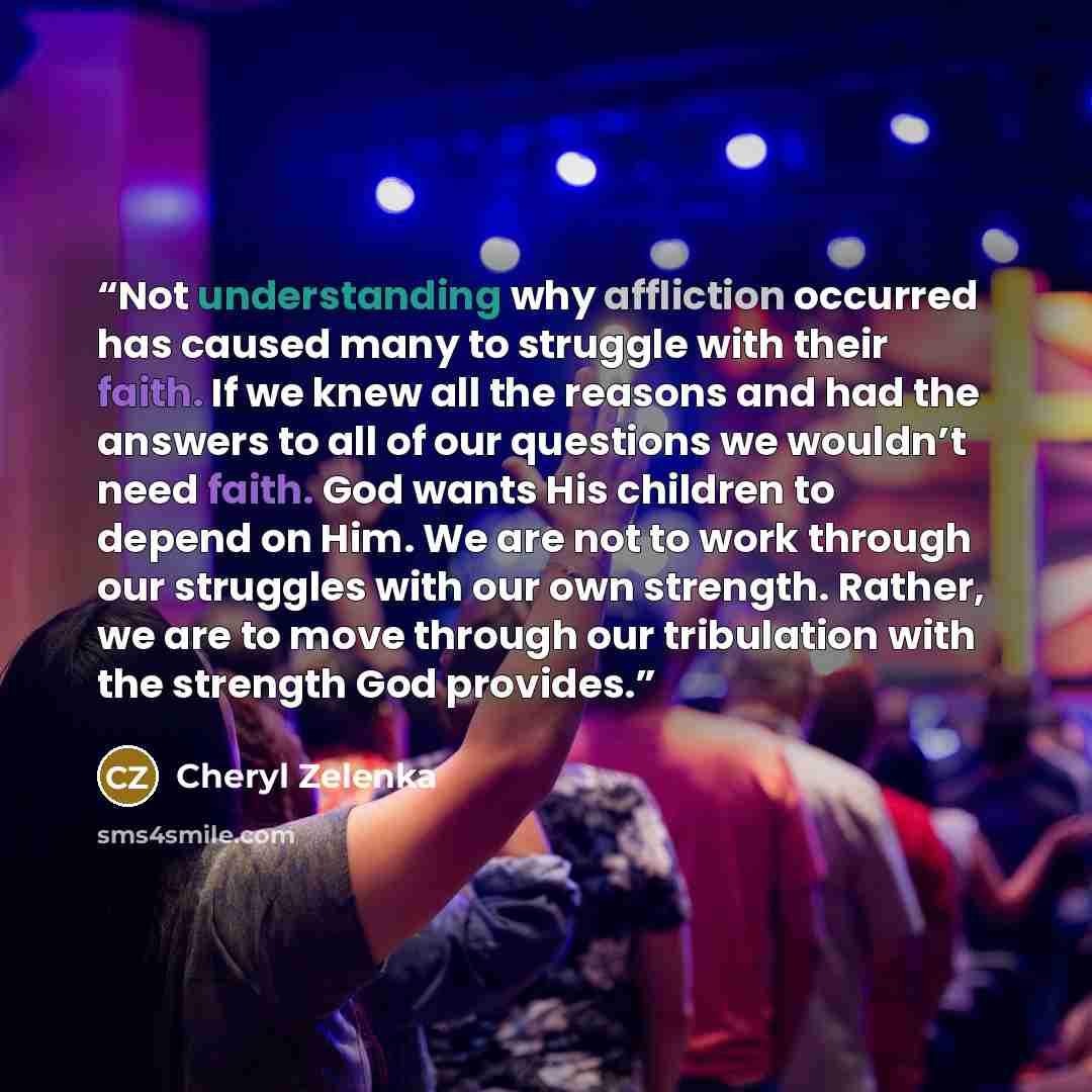 “Not understanding why affliction occurred has caused many to struggle with their faith. If we knew all the reasons and had the answers to all of our questions we wouldn’t need faith. God wants His children to depend on Him. We are not to work through our struggles with our own strength. Rather, we…” quote by Cheryl Zelenka