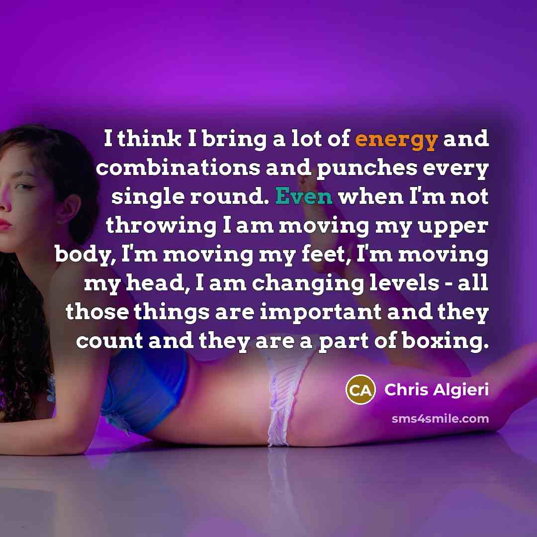 “I think I bring a lot of energy and combinations and punches every single round. Even when I'm not throwing I am moving my upper body, I'm moving my feet, I'm moving my head, I am changing levels - all those things are important and they count and they are a part of boxing.” quote by Chris Algieri