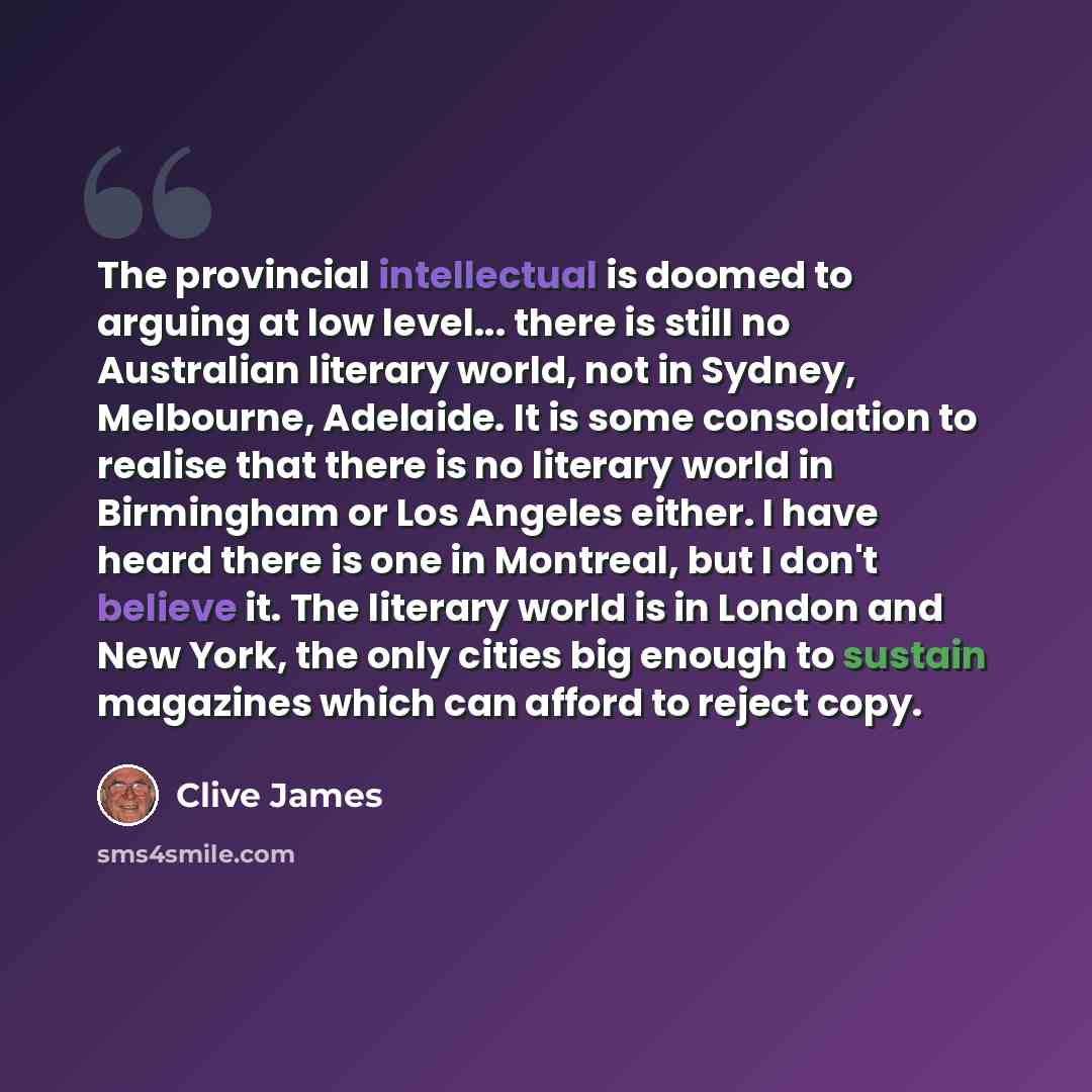 “The provincial intellectual is doomed to arguing at low level... there is still no Australian literary world, not in Sydney, Melbourne, Adelaide. It is some consolation to realise that there is no literary world in Birmingham or Los Angeles either. I have heard there is one in Montreal, but I…” quote by Clive James