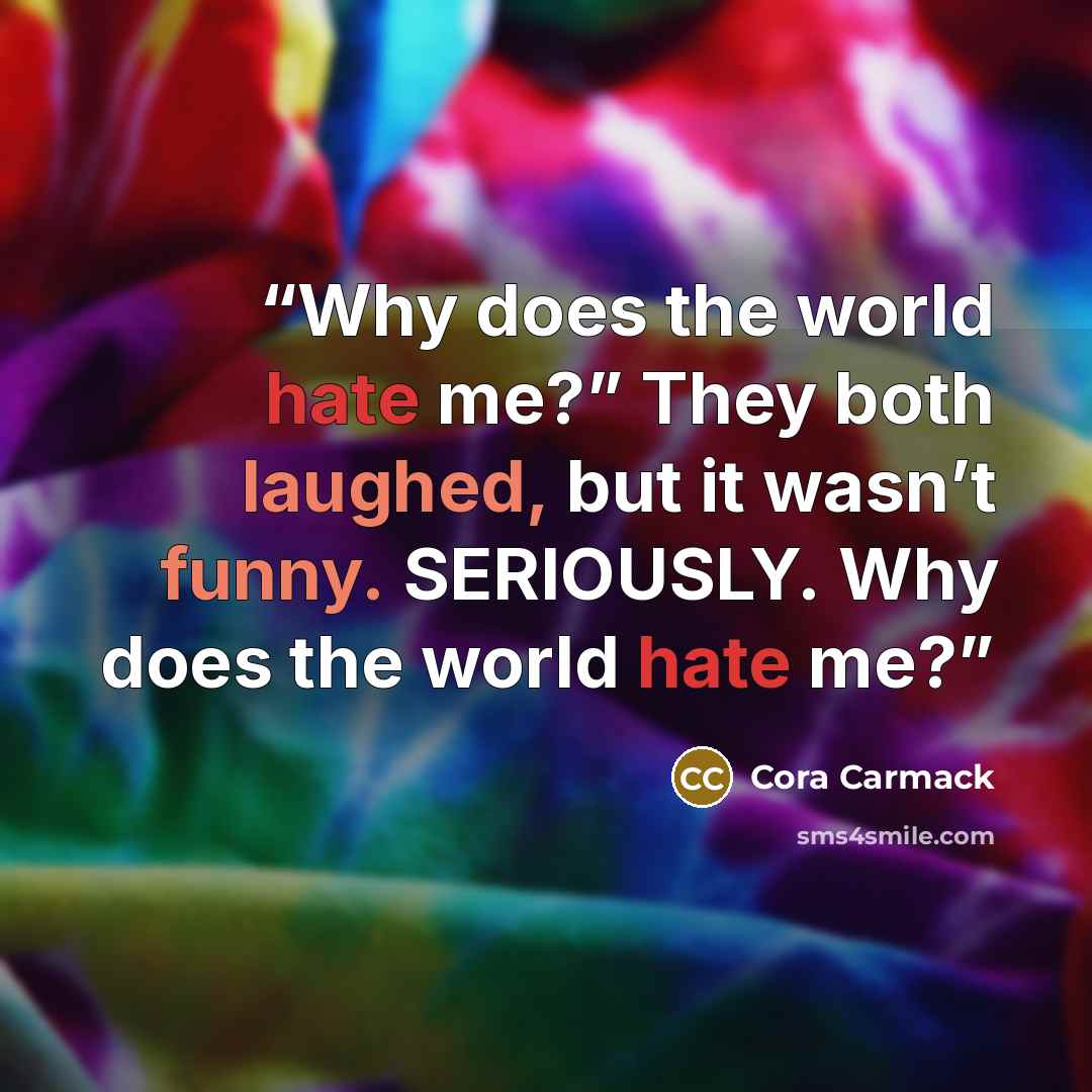 “Why does the world hate me?” They both laughed, but it wasn’t funny. SERIOUSLY. Why does the world hate me?” quote by Cora Carmack
