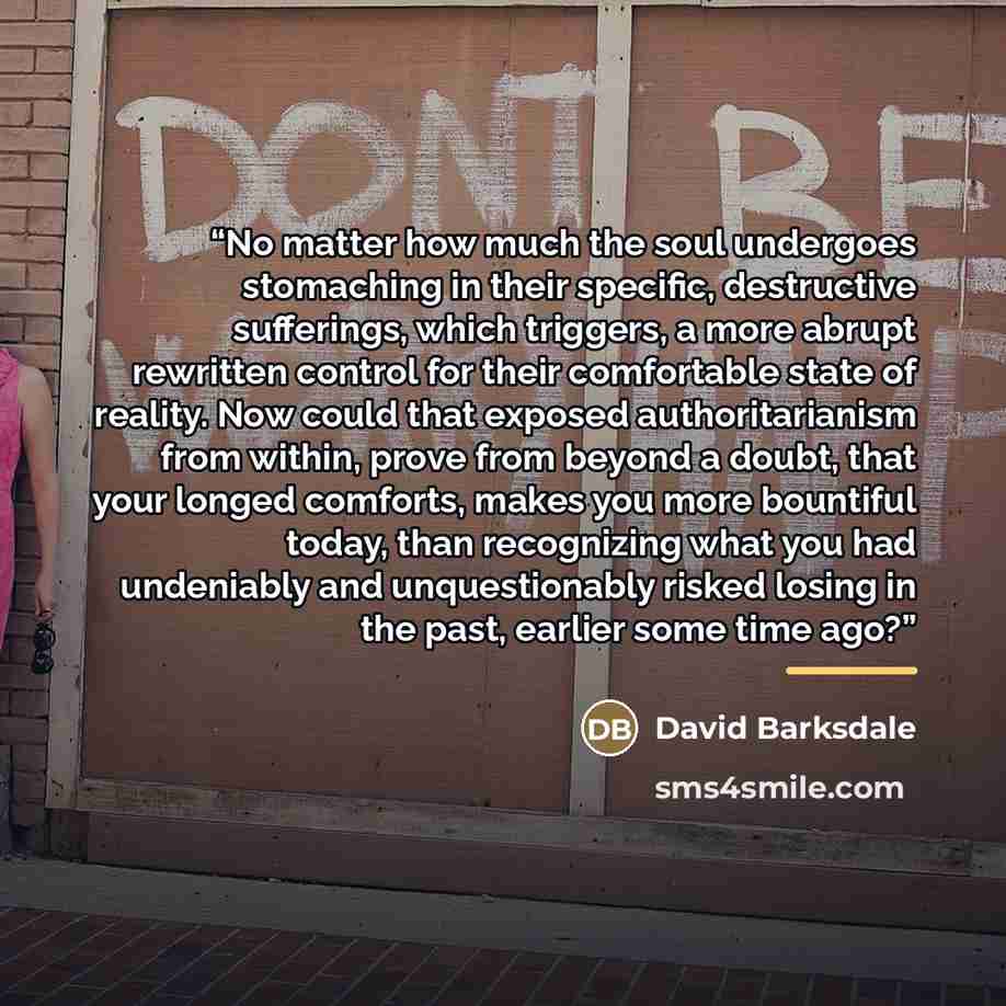 “No matter how much the soul undergoes stomaching in their specific, destructive sufferings, which triggers, a more abrupt rewritten control for their comfortable state of reality. Now could that exposed authoritarianism from within, prove from beyond a doubt, that your longed comforts, makes you…” quote by David Barksdale