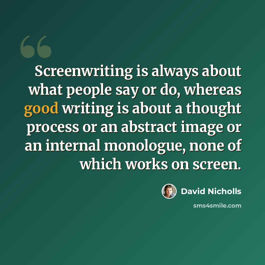“Screenwriting is always about what people say or do, whereas good writing is about a thought process or an abstract image or an internal monologue, none of which works on screen.” quote by David Nicholls