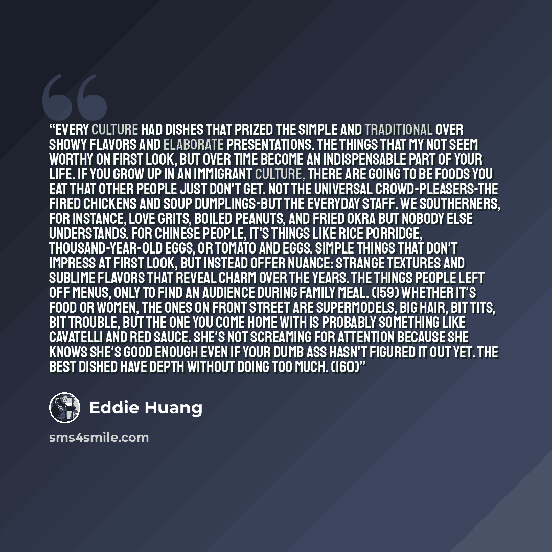 “Every culture had dishes that prized the simple and traditional over showy flavors and elaborate presentations. The things that my not seem worthy on first look, but over time become an indispensable part of your life. If you grow up in an immigrant culture, there are going to be foods you eat…” quote by Eddie Huang