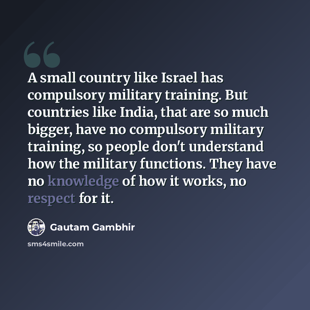 “A small country like Israel has compulsory military training. But countries like India, that are so much bigger, have no compulsory military training, so people don't understand how the military functions. They have no knowledge of how it works, no respect for it.” quote by Gautam Gambhir