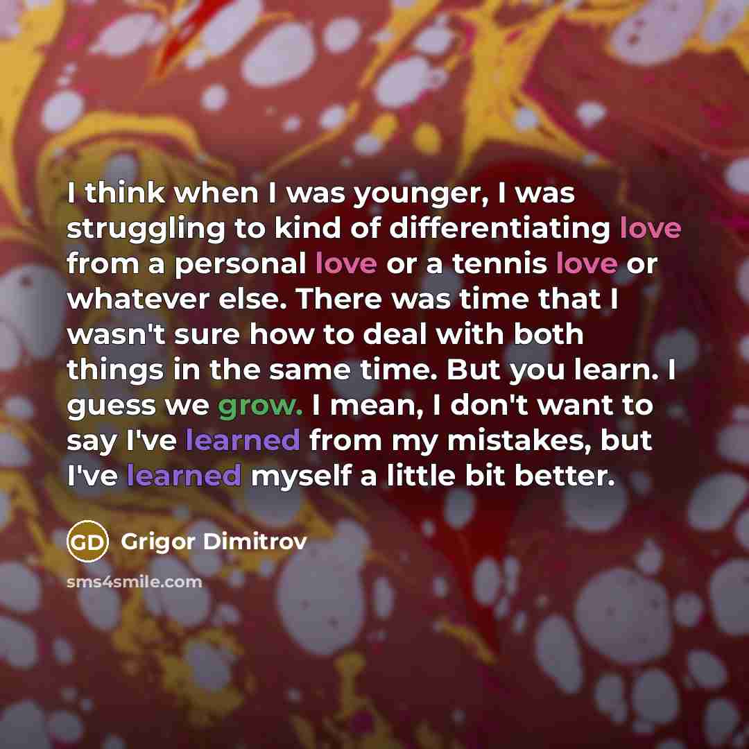 “I think when I was younger, I was struggling to kind of differentiating love from a personal love or a tennis love or whatever else. There was time that I wasn't sure how to deal with both things in the same time. But you learn. I guess we grow. I mean, I don't want to say I've learned from my…” quote by Grigor Dimitrov