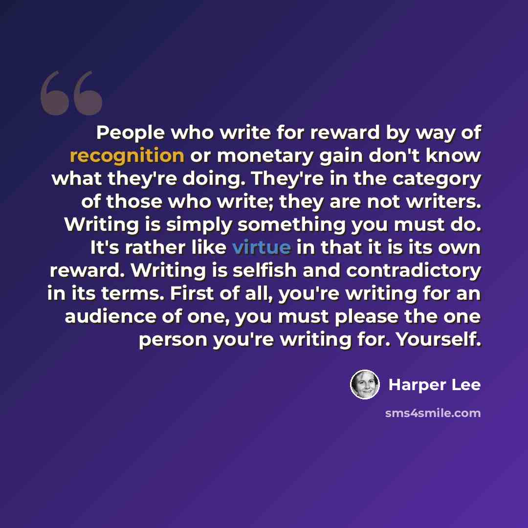“People who write for reward by way of recognition or monetary gain don't know what they're doing. They're in the category of those who write; they are not writers. Writing is simply something you must do. It's rather like virtue in that it is its own reward. Writing is selfish and contradictory in…” quote by Harper Lee
