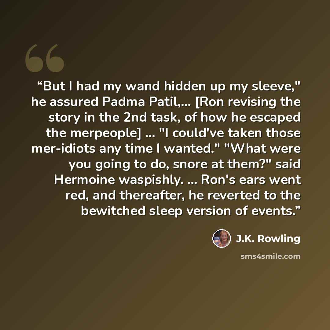 “But I had my wand hidden up my sleeve," he assured Padma Patil,... [Ron revising the story in the 2nd task, of how he escaped the merpeople] ... "I could've taken those mer-idiots any time I wanted." "What were you going to do, snore at them?" said Hermoine waspishly. ... Ron's ears went red, and…” quote by J.K. Rowling
