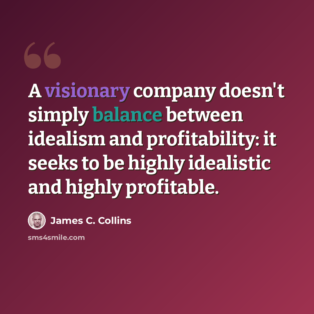 “A visionary company doesn't simply balance between idealism and profitability: it seeks to be highly idealistic and highly profitable.” quote by James C. Collins
