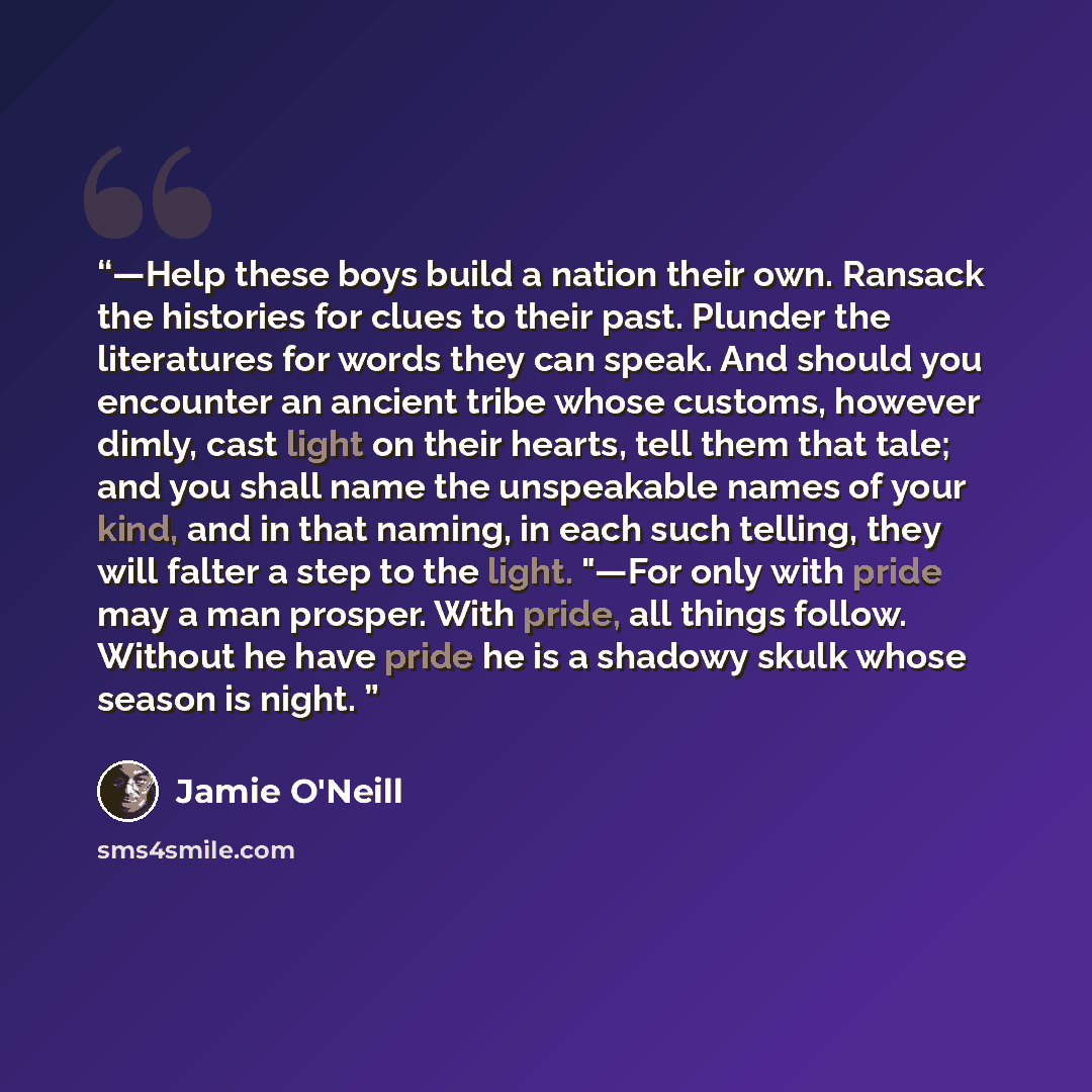 “—Help these boys build a nation their own. Ransack the histories for clues to their past. Plunder the literatures for words they can speak. And should you encounter an ancient tribe whose customs, however dimly, cast light on their hearts, tell them that tale; and you shall name the unspeakable…” quote by Jamie O'Neill