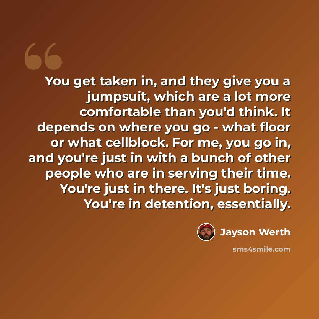 “You get taken in, and they give you a jumpsuit, which are a lot more comfortable than you'd think. It depends on where you go - what floor or what cellblock. For me, you go in, and you're just in with a bunch of other people who are in serving their time. You're just in there. It's just boring…” quote by Jayson Werth