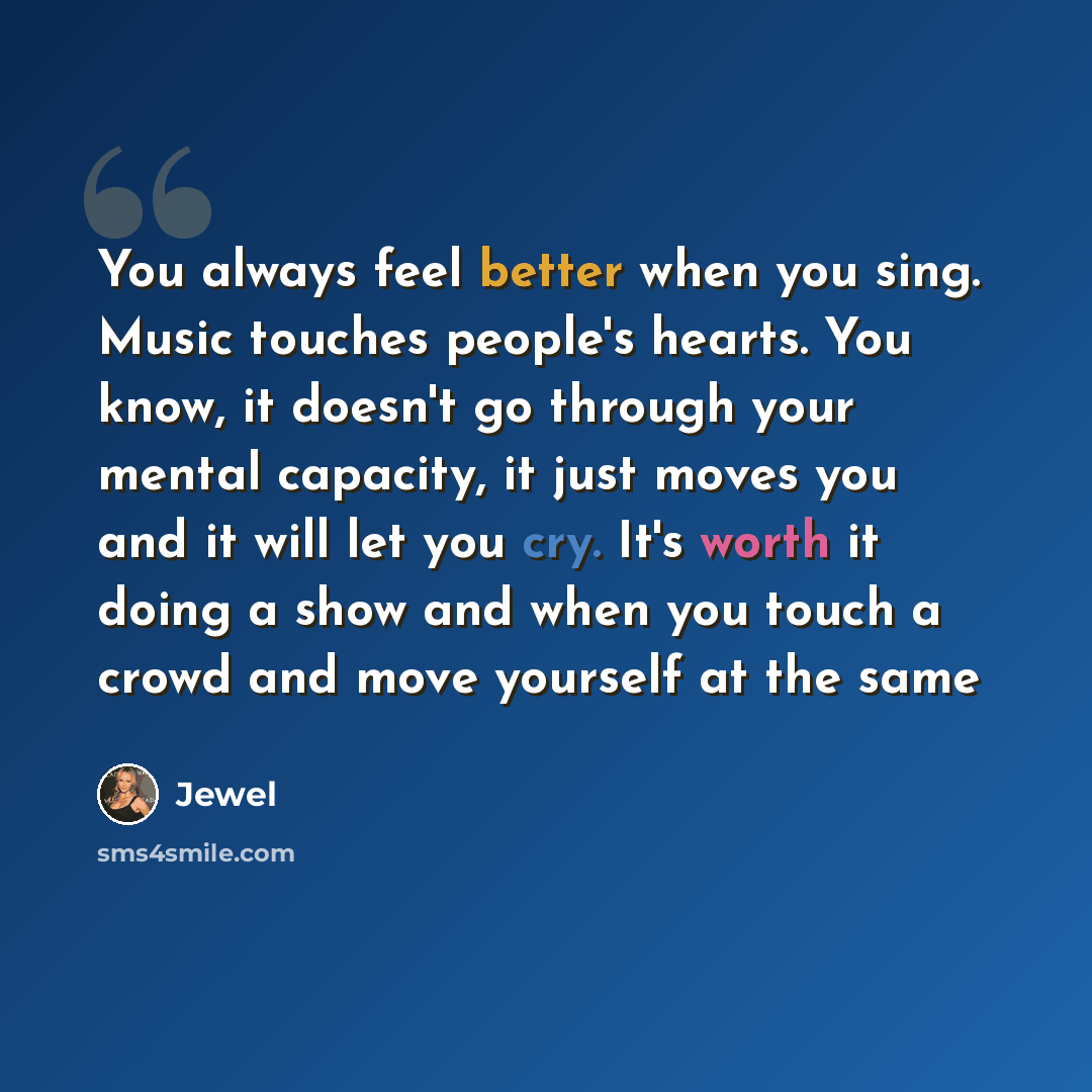 “You always feel better when you sing. Music touches people's hearts. You know, it doesn't go through your mental capacity, it just moves you and it will let you cry. It's worth it doing a show and when you touch a crowd and move yourself at the same” quote by Jewel
